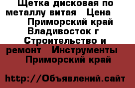 Щетка дисковая по металлу витая › Цена ­ 100 - Приморский край, Владивосток г. Строительство и ремонт » Инструменты   . Приморский край